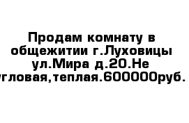 Продам комнату в общежитии г.Луховицы ул.Мира д.20.Не угловая,теплая.600000руб.